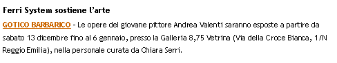 Casella di testo: Ferri System sostiene larteGOTICO BARBARICO - Le opere del giovane pittore Andrea Valenti saranno esposte a partire da sabato 13 dicembre fino al 6 gennaio, presso la Galleria 8,75 Vetrina (Via della Croce Bianca, 1/N  Reggio Emilia), nella personale curata da Chiara Serri.